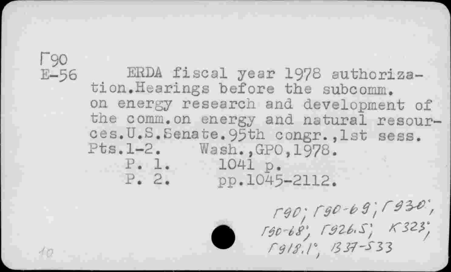 ﻿Г 90 Е-56
ERDA fiscal year 1978 authorization.Hearings before the subcomm, on energy research and development of the comm.on energy and natural resources. U.S.Senate.95th congr.,1st sess. Pts.1-2.	Wash.,GPO,1978.
P. 1.	1041 p.
P. 2.	pp.1045-2112.
io
ГЩ rso't>9'ir,
ГЭ/Я.Г, 3